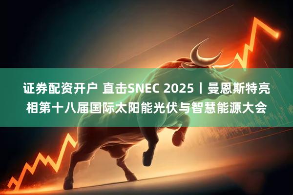 证券配资开户 直击SNEC 2025丨曼恩斯特亮相第十八届国际太阳能光伏与智慧能源大会