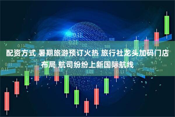 配资方式 暑期旅游预订火热 旅行社龙头加码门店布局 航司纷纷上新国际航线