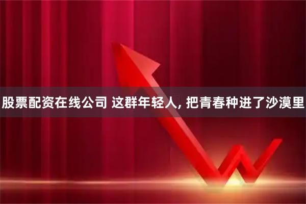 股票配资在线公司 这群年轻人, 把青春种进了沙漠里