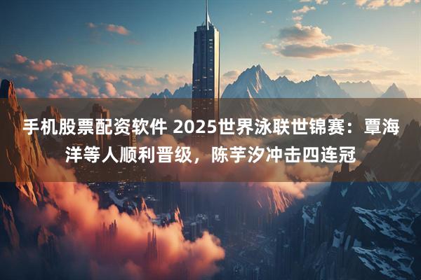 手机股票配资软件 2025世界泳联世锦赛：覃海洋等人顺利晋级，陈芋汐冲击四连冠