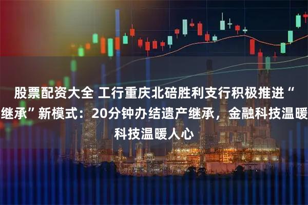 股票配资大全 工行重庆北碚胜利支行积极推进“财富继承”新模式：20分钟办结遗产继承，金融科技温暖人心