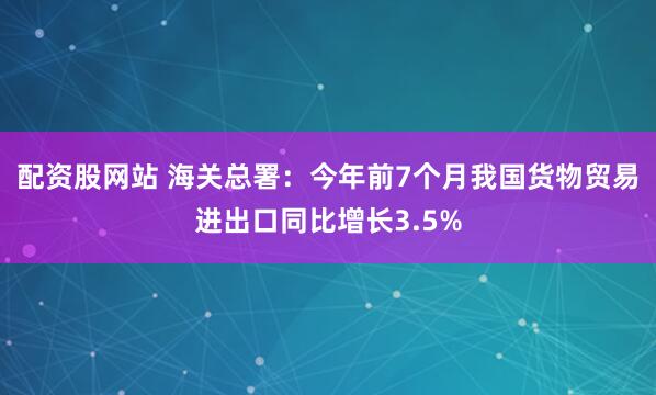 配资股网站 海关总署：今年前7个月我国货物贸易进出口同比增长3.5%
