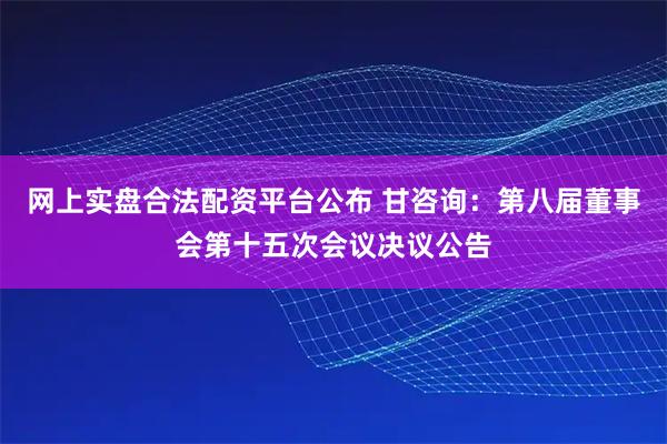 网上实盘合法配资平台公布 甘咨询：第八届董事会第十五次会议决议公告