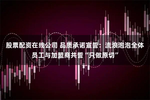 股票配资在线公司 品质承诺宣誓：流浪泡泡全体员工与加盟商共誓“只做原切”
