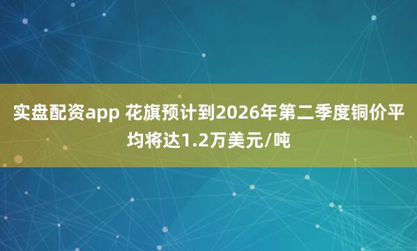 实盘配资app 花旗预计到2026年第二季度铜价平均将达1.2万美元/吨