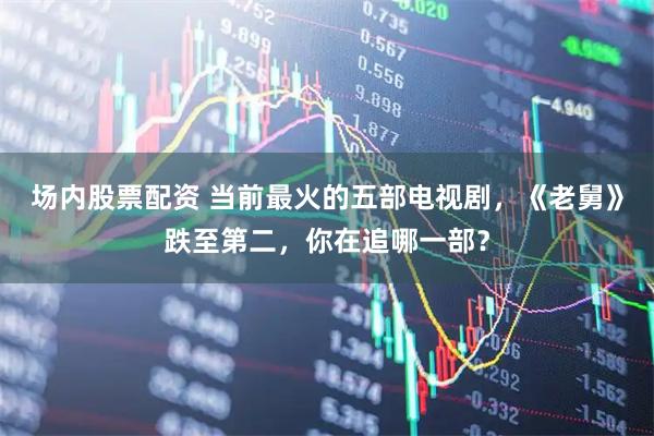 场内股票配资 当前最火的五部电视剧，《老舅》跌至第二，你在追哪一部？