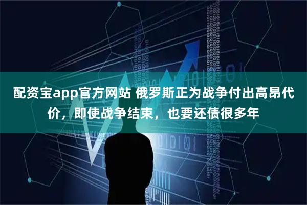 配资宝app官方网站 俄罗斯正为战争付出高昂代价，即使战争结束，也要还债很多年