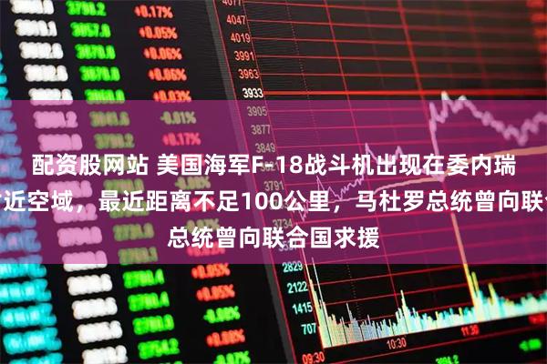 配资股网站 美国海军F-18战斗机出现在委内瑞拉首都附近空域，最近距离不足100公里，马杜罗总统曾向联合国求援