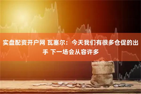 实盘配资开户网 瓦塞尔：今天我们有很多仓促的出手 下一场会从容许多
