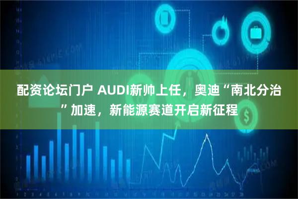 配资论坛门户 AUDI新帅上任，奥迪“南北分治”加速，新能源赛道开启新征程