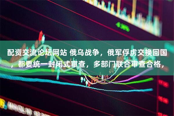 配资交流论坛网站 俄乌战争，俄军俘虏交换回国，都要统一封闭式审查，多部门联合审查合格，