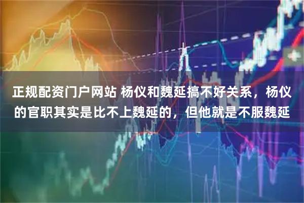 正规配资门户网站 杨仪和魏延搞不好关系，杨仪的官职其实是比不上魏延的，但他就是不服魏延