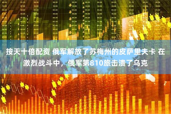 按天十倍配资 俄军解放了苏梅州的皮萨里夫卡 在激烈战斗中，俄军第810旅击溃了乌克