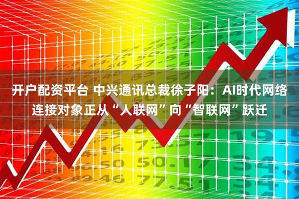 开户配资平台 中兴通讯总裁徐子阳：AI时代网络连接对象正从“人联网”向“智联网”跃迁